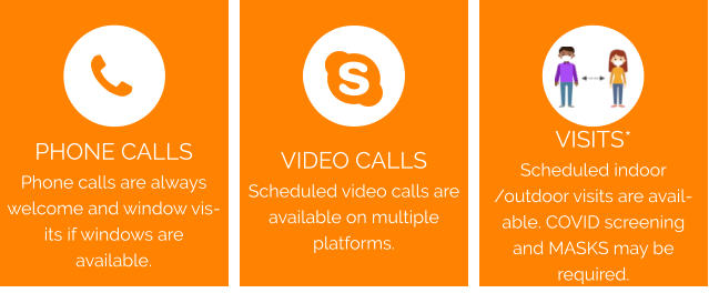 VIDEO CALLS Scheduled video calls are available on multiple platforms. VISITS*  Scheduled indoor /outdoor visits are available. COVID screening and MASKS may be required. PHONE CALLS Phone calls are always welcome and window visits if windows are available.