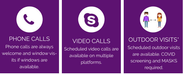 VIDEO CALLS Scheduled video calls are available on multiple platforms. OUTDOOR VISITS*  Scheduled outdoor visits are available. COVID screening and MASKS required. PHONE CALLS Phone calls are always welcome and window visits if windows are available.
